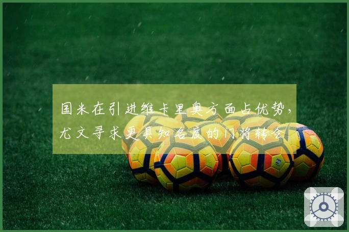 国米在引进维卡里奥方面占优势，尤文寻求更具知名度的门将转会