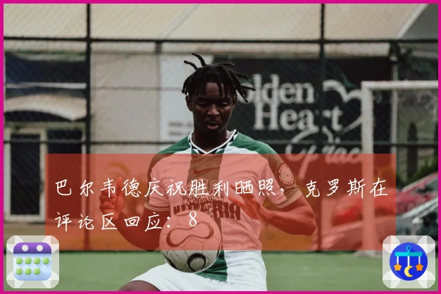 巴尔韦德庆祝胜利晒照，克罗斯在评论区回应：8