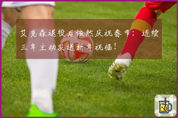 艾克森退役后依然庆祝春节：连续三年主动发送新年祝福！