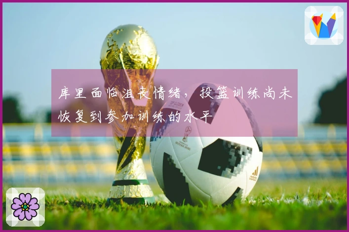 库里面临沮丧情绪，投篮训练尚未恢复到参加训练的水平