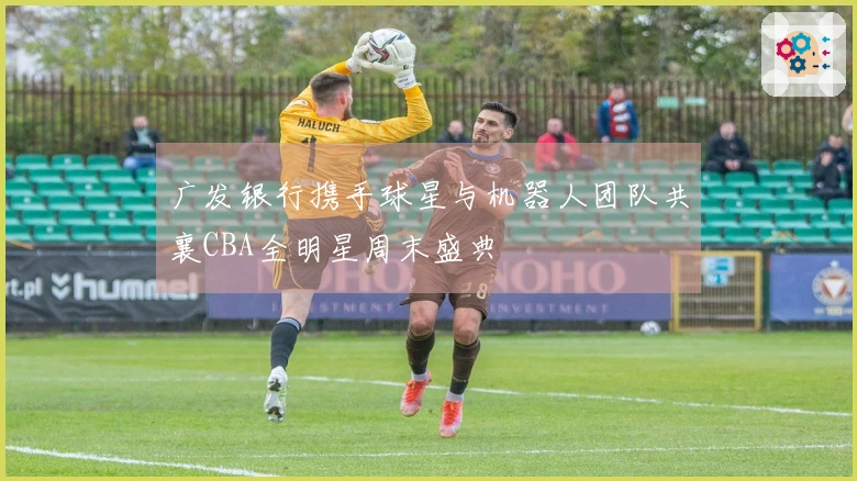 广发银行携手球星与机器人团队共襄CBA全明星周末盛典
