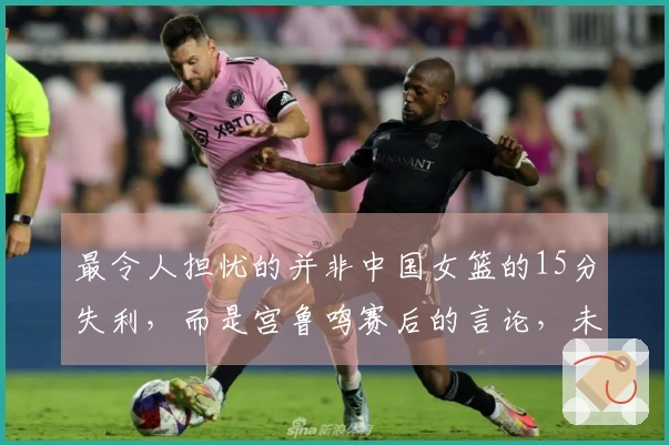 最令人担忧的并非中国女篮的15分失利，而是宫鲁鸣赛后的言论，未来令人失去信心