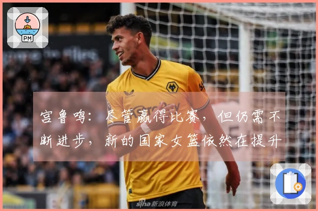 宫鲁鸣：尽管赢得比赛，但仍需不断进步，新的国家女篮依然在提升中