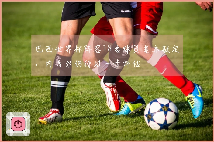 巴西世界杯阵容18名球员基本敲定，内马尔仍待进一步评估
