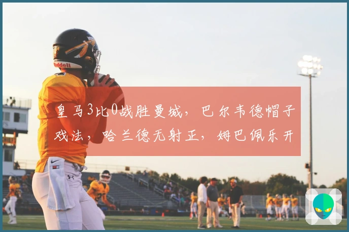 皇马3比0战胜曼城，巴尔韦德帽子戏法，哈兰德无射正，姆巴佩乐开怀