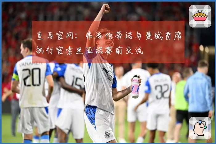 皇马官网：弗洛伦蒂诺与曼城首席执行官索里亚诺赛前交流