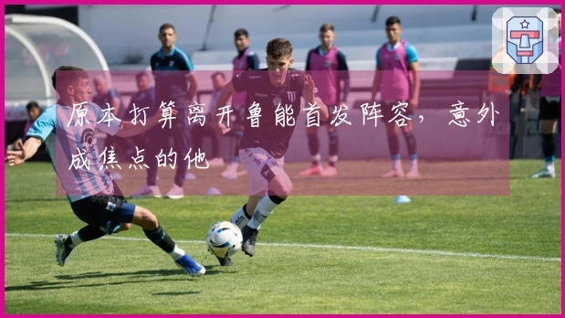 原本打算离开鲁能首发阵容，意外成焦点的他