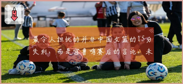 最令人担忧的并非中国女篮的15分失利，而是宫鲁鸣赛后的言论，未来令人失去信心