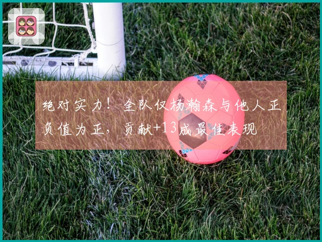 绝对实力！全队仅杨瀚森与他人正负值为正，贡献+13成最佳表现