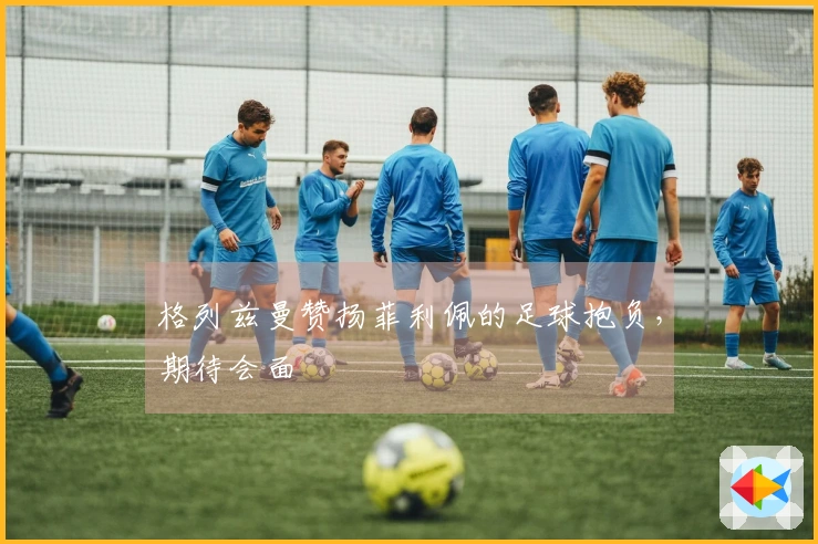 格列兹曼赞扬菲利佩的足球抱负，期待会面