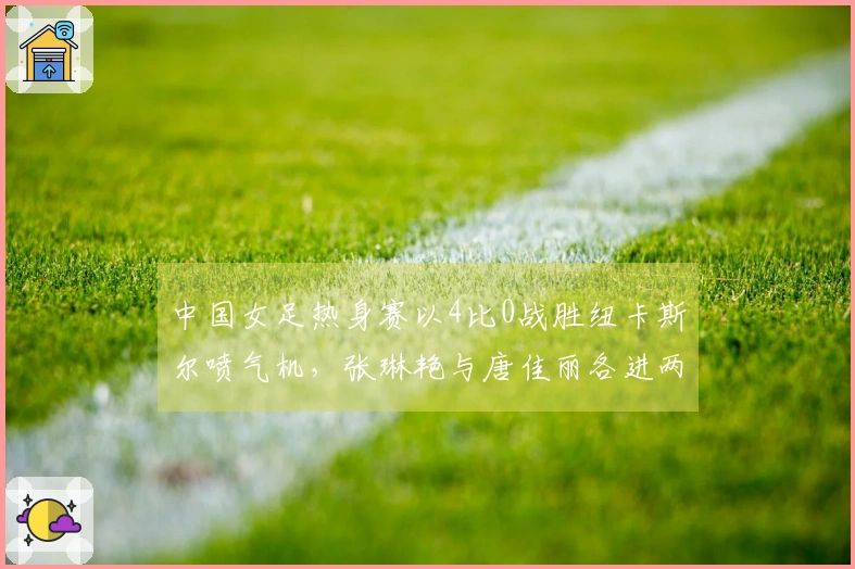 中国女足热身赛以4比0战胜纽卡斯尔喷气机，张琳艳与唐佳丽各进两球