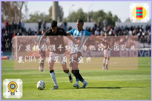 广发银行携手球星与机器人团队共襄CBA全明星周末盛典