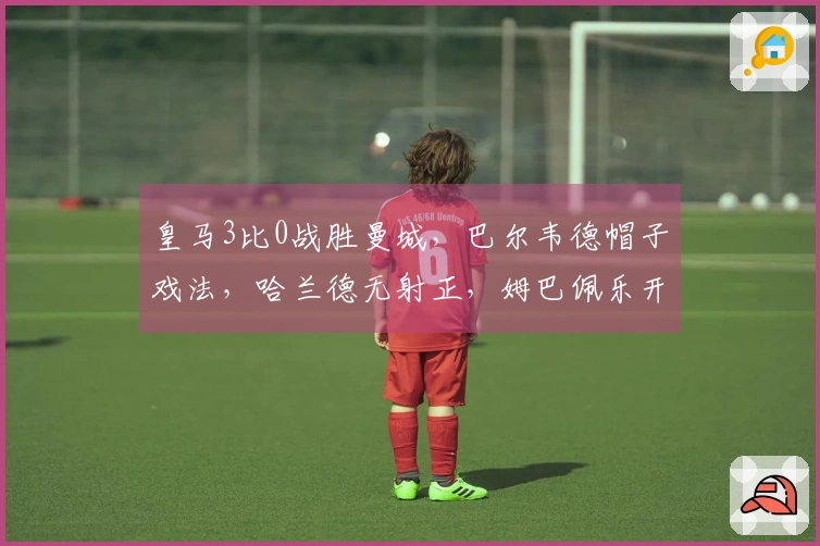 皇马3比0战胜曼城，巴尔韦德帽子戏法，哈兰德无射正，姆巴佩乐开怀