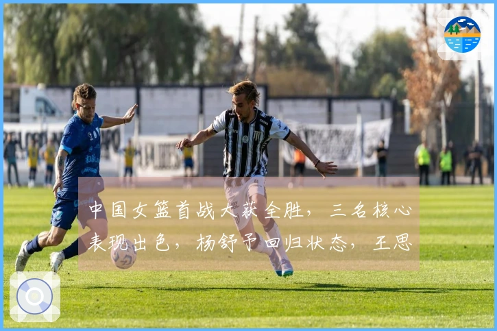 中国女篮首战大获全胜，三名核心表现出色，杨舒予回归状态，王思雨稳定发挥