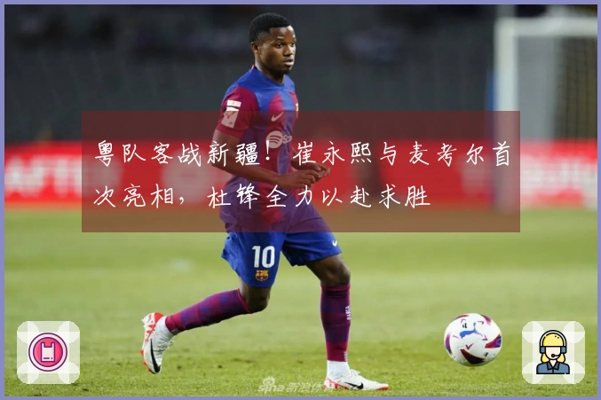 粤队客战新疆！崔永熙与麦考尔首次亮相，杜锋全力以赴求胜