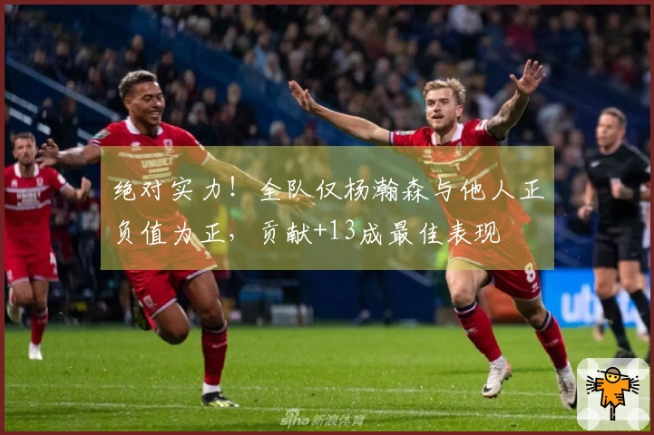 绝对实力！全队仅杨瀚森与他人正负值为正，贡献+13成最佳表现